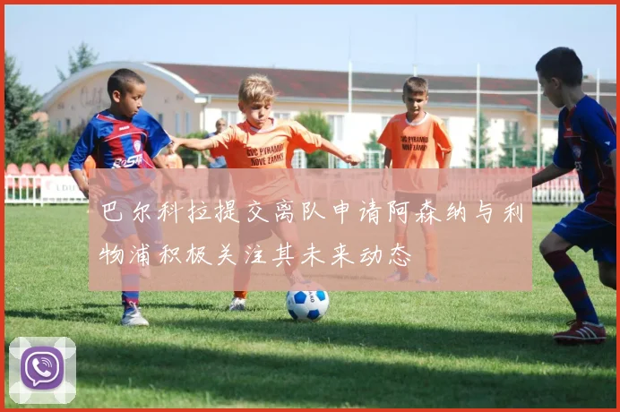 巴尔科拉提交离队申请阿森纳与利物浦积极关注其未来动态