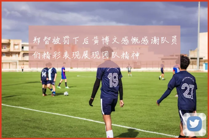 郑智被罚下后黄博文感慨感谢队员们精彩表现展现团队精神