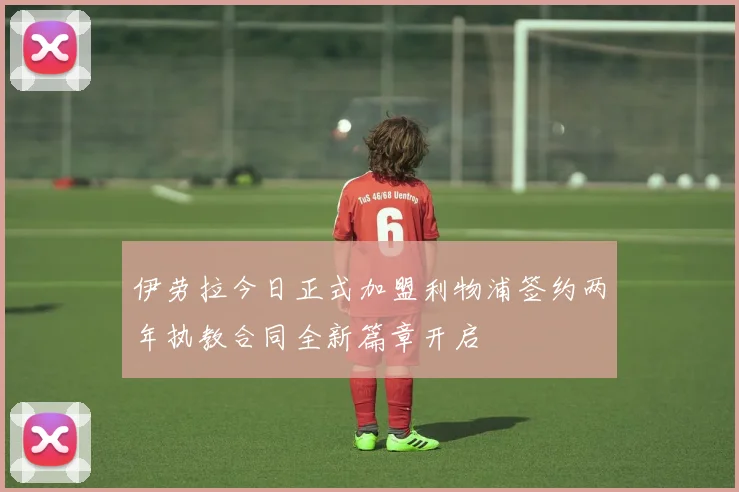 伊劳拉今日正式加盟利物浦签约两年执教合同全新篇章开启