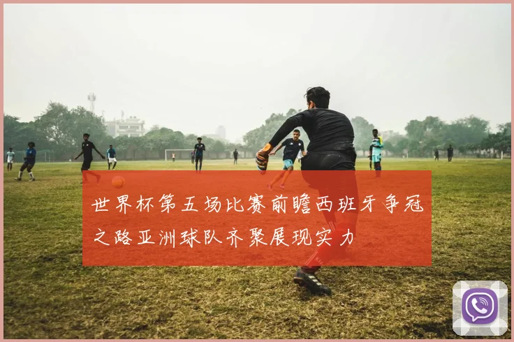 世界杯第五场比赛前瞻西班牙争冠之路亚洲球队齐聚展现实力