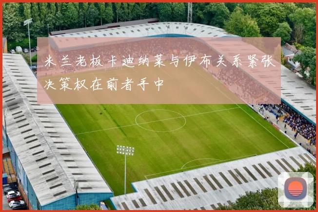 米兰老板卡迪纳莱与伊布关系紧张决策权在前者手中