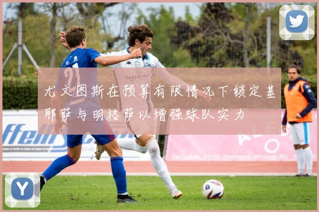 尤文图斯在预算有限情况下锁定基耶萨与明格萨以增强球队实力