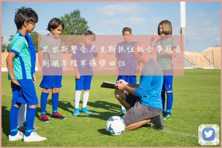 皮尔斯警告尼克斯抓住机会争冠否则明年绿军强势回归