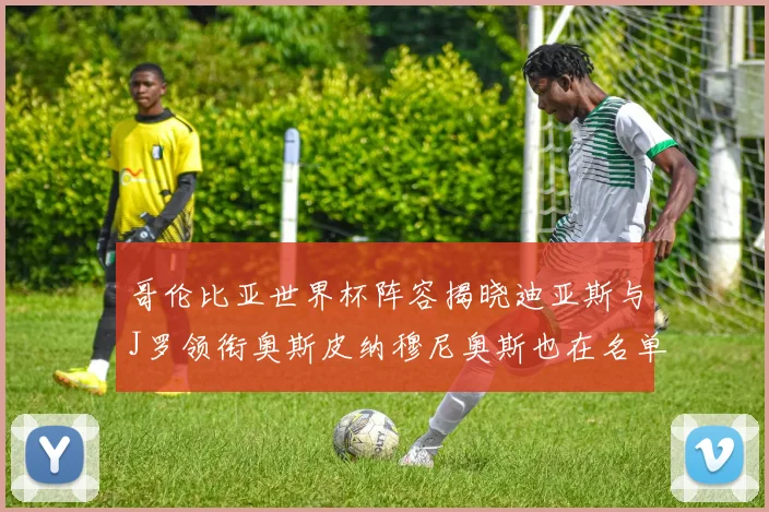哥伦比亚世界杯阵容揭晓迪亚斯与J罗领衔奥斯皮纳穆尼奥斯也在名单中