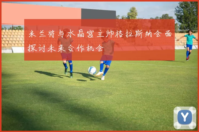 米兰将与水晶宫主帅格拉斯纳会面探讨未来合作机会