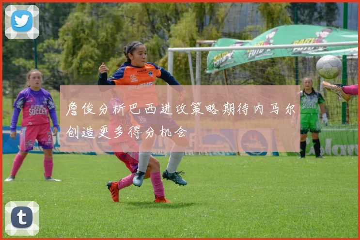 詹俊分析巴西进攻策略期待内马尔创造更多得分机会