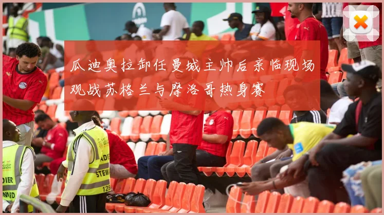 瓜迪奥拉卸任曼城主帅后亲临现场观战苏格兰与摩洛哥热身赛