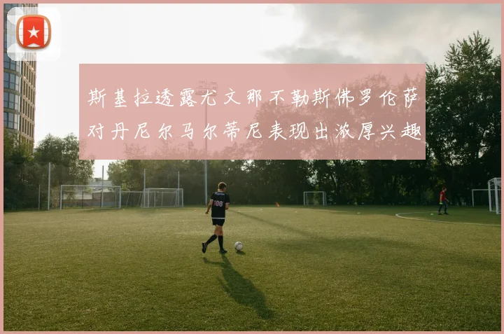 斯基拉透露尤文那不勒斯佛罗伦萨对丹尼尔马尔蒂尼表现出浓厚兴趣