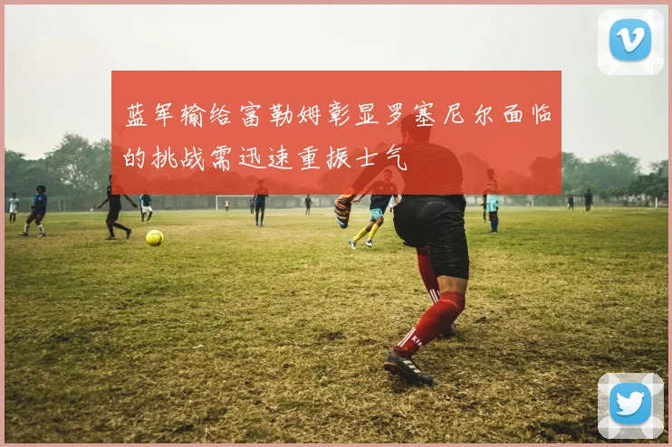蓝军输给富勒姆彰显罗塞尼尔面临的挑战需迅速重振士气