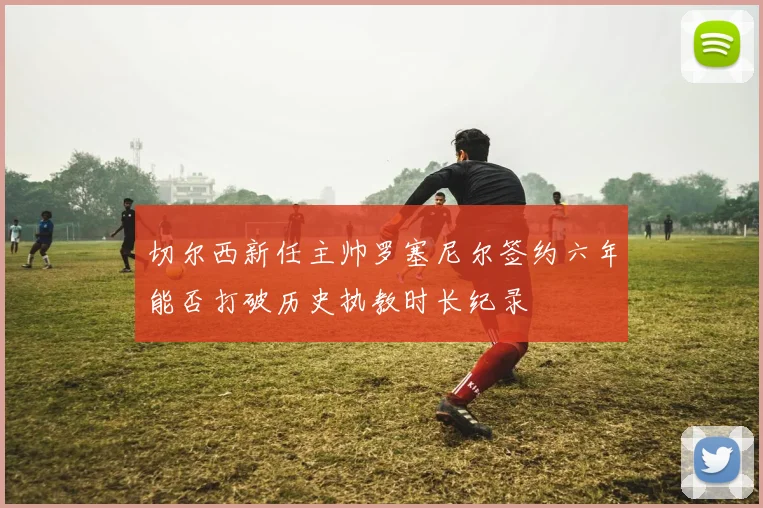 切尔西新任主帅罗塞尼尔签约六年能否打破历史执教时长纪录