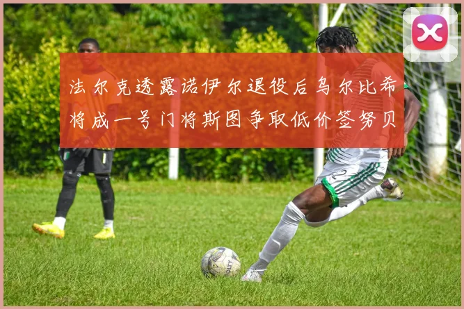 法尔克透露诺伊尔退役后乌尔比希将成一号门将斯图争取低价签努贝尔