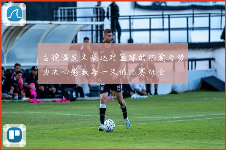 古德温发文表达对篮球的热爱与努力决心感激每一天的比赛机会