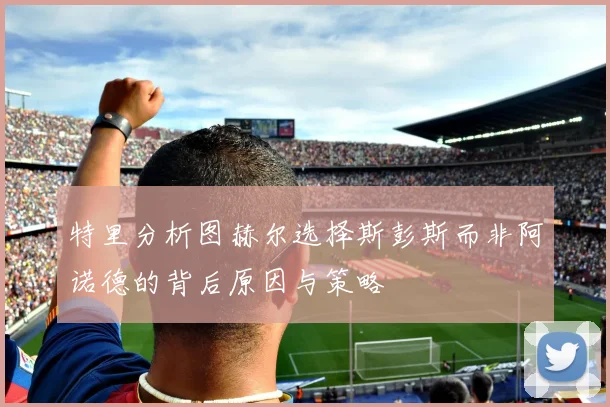 特里分析图赫尔选择斯彭斯而非阿诺德的背后原因与策略