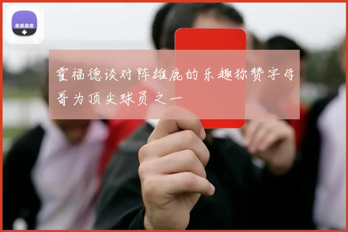 霍福德谈对阵雄鹿的乐趣称赞字母哥为顶尖球员之一