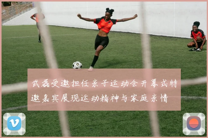 武磊受邀担任亲子运动会开幕式特邀嘉宾展现运动精神与家庭亲情