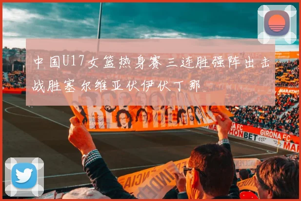 中国U17女篮热身赛三连胜强阵出击战胜塞尔维亚伏伊伏丁那