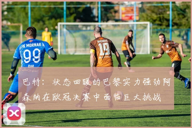 巴特：状态回暖的巴黎实力强劲阿森纳在欧冠决赛中面临巨大挑战