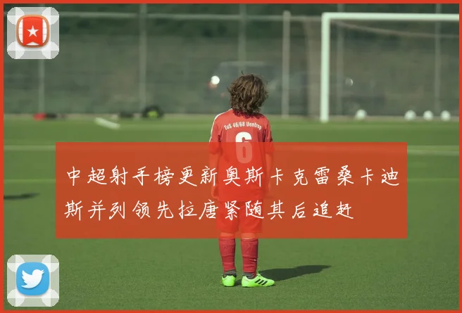 中超射手榜更新奥斯卡克雷桑卡迪斯并列领先拉唐紧随其后追赶