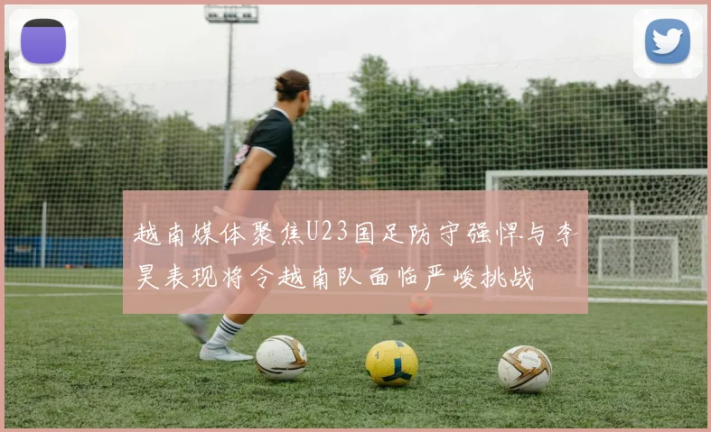 越南媒体聚焦U23国足防守强悍与李昊表现将令越南队面临严峻挑战