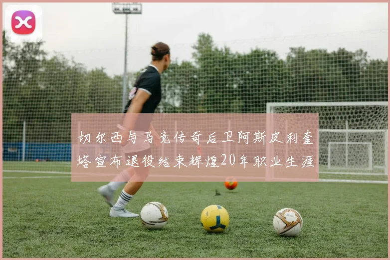 切尔西与马竞传奇后卫阿斯皮利奎塔宣布退役结束辉煌20年职业生涯