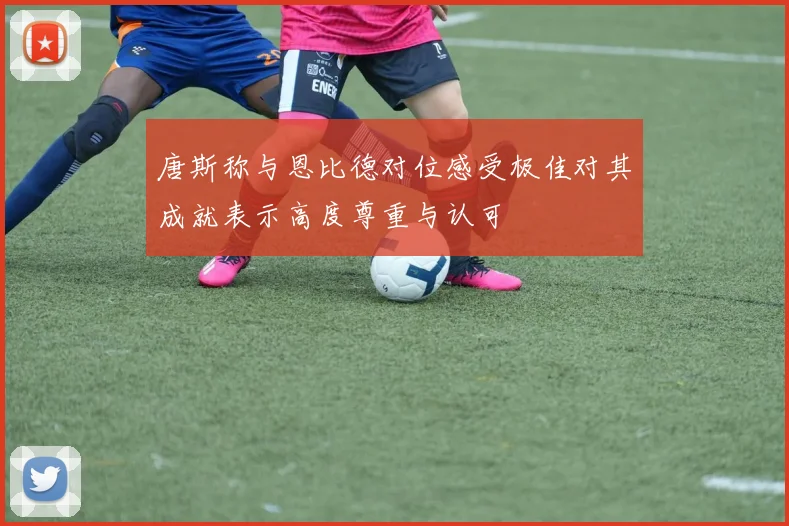 唐斯称与恩比德对位感受极佳对其成就表示高度尊重与认可