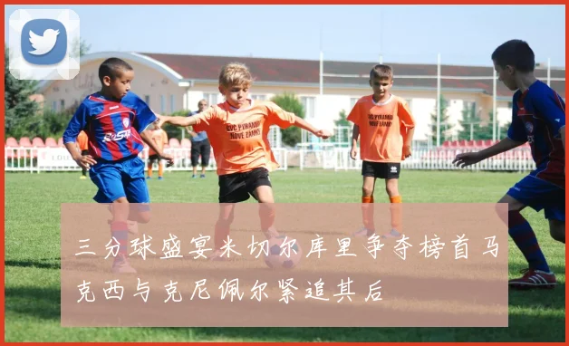 三分球盛宴米切尔库里争夺榜首马克西与克尼佩尔紧追其后