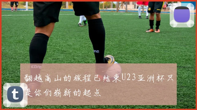翻越高山的旅程已结束U23亚洲杯只是你们崭新的起点