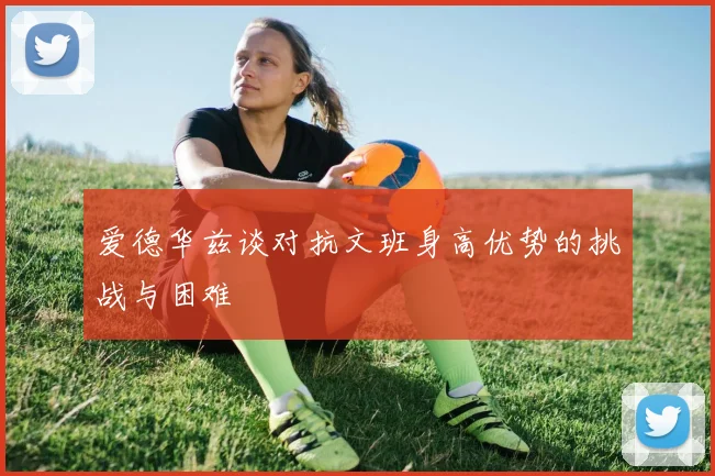 爱德华兹谈对抗文班身高优势的挑战与困难
