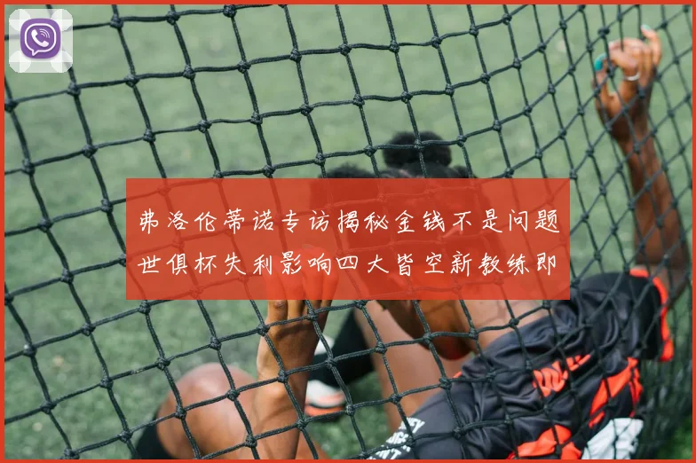 弗洛伦蒂诺专访揭秘金钱不是问题世俱杯失利影响四大皆空新教练即将到来